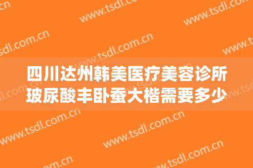 四川达州韩美医疗美容诊所玻尿酸丰卧蚕大楷需要多少钱?靠谱吗?(达县整形医院哪家好)