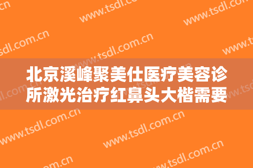 北京溪峰聚美仕医疗美容诊所激光治疗红鼻头大楷需要多少费用?贵不贵?