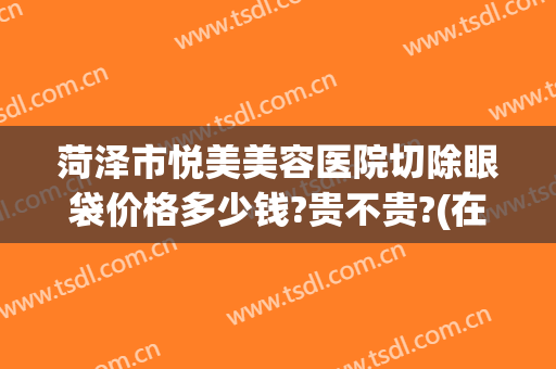 菏泽市悦美美容医院切除眼袋价格多少钱?贵不贵?(在菏泽割双眼皮多少钱)