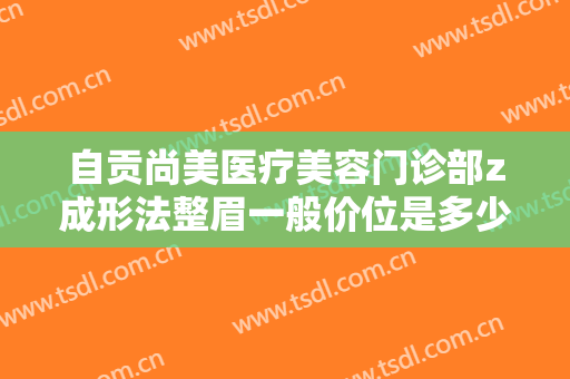 自贡尚美医疗美容门诊部z成形法整眉一般价位是多少钱?效果怎么样?