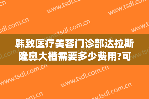 韩致医疗美容门诊部达拉斯隆鼻大楷需要多少费用?可靠吗?(华韩奇致美容医院是正规医院吗)