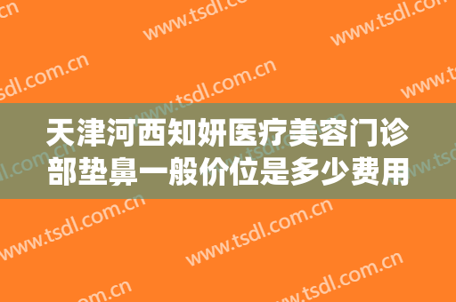 天津河西知妍医疗美容门诊部垫鼻一般价位是多少费用?有哪些优势?(天津知妍医疗美容口碑好吗)