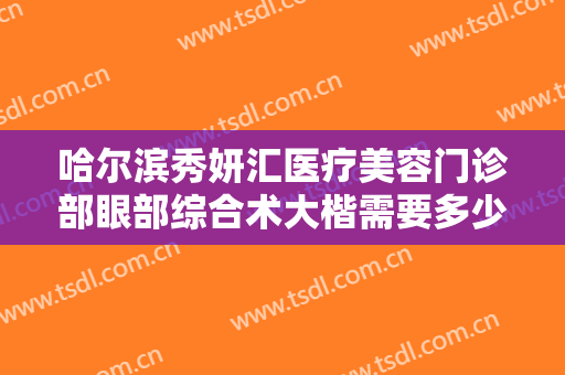 哈尔滨秀妍汇医疗美容门诊部眼部综合术大楷需要多少钱?可靠吗?