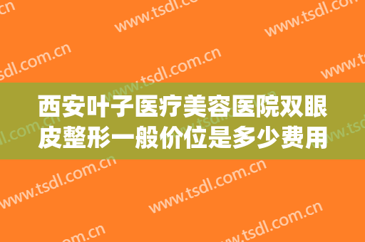 西安叶子医疗美容医院双眼皮整形一般价位是多少费用?贵不贵?(叶子整形医院做双眼皮多少钱)