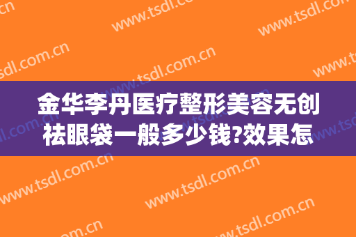 金华李丹医疗整形美容无创祛眼袋一般多少钱?效果怎么样?(金华李丹整形医院怎么样)