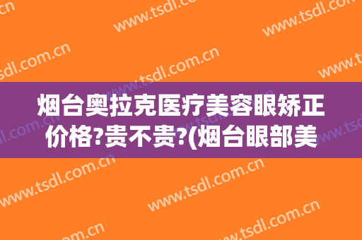 烟台奥拉克医疗美容眼矫正价格?贵不贵?(烟台眼部美容整形医院)