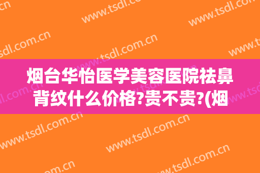 烟台华怡医学美容医院祛鼻背纹什么价格?贵不贵?(烟台华怡医学美容医院祛鼻背纹什么价格?贵不贵呀)