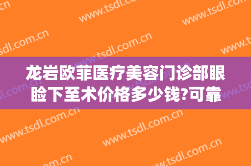 龙岩欧菲医疗美容门诊部眼睑下至术价格多少钱?可靠吗?(龙岩欧菲医疗整形美容医院)
