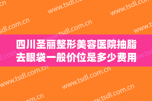 四川圣丽整形美容医院抽脂去眼袋一般价位是多少费用?有哪些优势?(眼皮抽脂要多少钱)