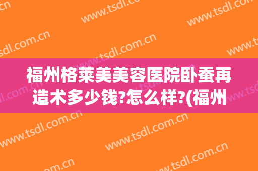 福州格莱美美容医院卧蚕再造术多少钱?怎么样?(福州美莱整容医院)