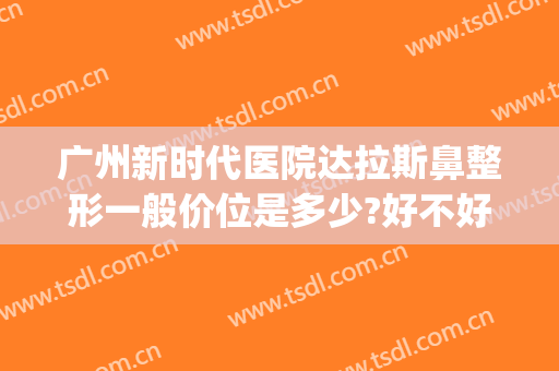 广州新时代医院达拉斯鼻整形一般价位是多少?好不好?(广州整形排行那家好可咨美来)