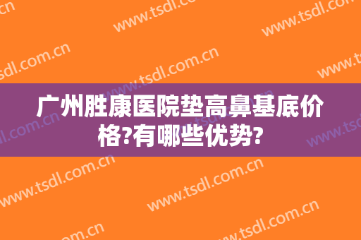 广州胜康医院垫高鼻基底价格?有哪些优势?