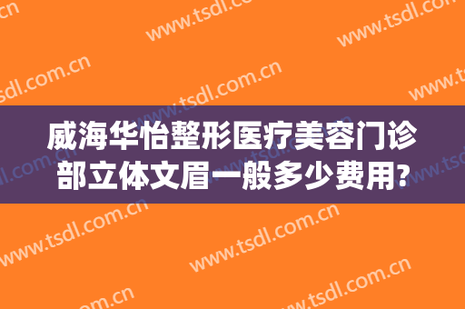 威海华怡整形医疗美容门诊部立体文眉一般多少费用?可靠吗?(威海整形美容医院费用)