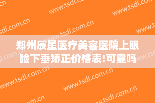 郑州辰星医疗美容医院上眼睑下垂矫正价格表!可靠吗?(郑州看上眼睑下垂医院排行榜)