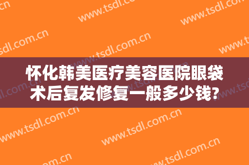 怀化韩美医疗美容医院眼袋术后复发修复一般多少钱?多长时间恢复?