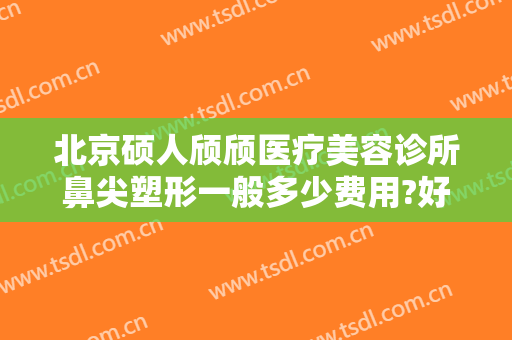北京硕人颀颀医疗美容诊所鼻尖塑形一般多少费用?好不好?