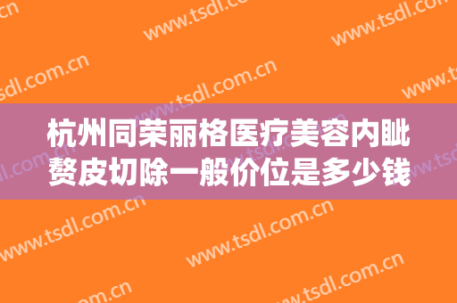 杭州同荣丽格医疗美容内眦赘皮切除一般价位是多少钱?有哪些优势?(杭州同荣丽格整形医院正规吗)