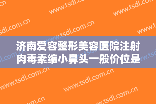 济南爱容整形美容医院注射肉毒素缩小鼻头一般价位是多少费用?好不好?