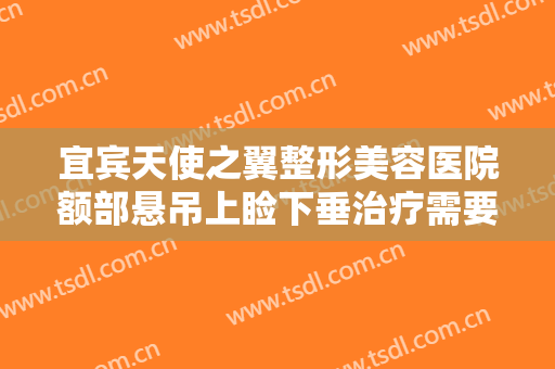 宜宾天使之翼整形美容医院额部悬吊上睑下垂治疗需要多少费用?效果怎么样?