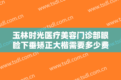 玉林时光医疗美容门诊部眼睑下垂矫正大楷需要多少费用?可靠吗?