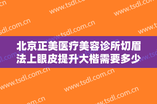 北京正美医疗美容诊所切眉法上眼皮提升大楷需要多少钱?有哪些优势?