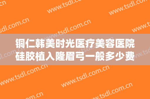 铜仁韩美时光医疗美容医院硅胶植入隆眉弓一般多少费用?靠谱吗?(铜仁韩美时光整形医院怎么样)