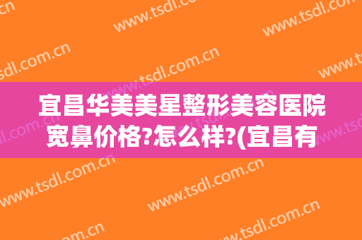宜昌华美美星整形美容医院宽鼻价格?怎么样?(宜昌有哪些整形美容医院)