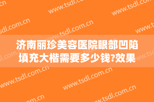 济南丽珍美容医院眼部凹陷填充大楷需要多少钱?效果怎么样?(济南丽珍去眼袋怎么样)