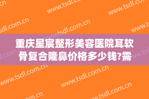 重庆星宸整形美容医院耳软骨复合隆鼻价格多少钱?需要多久恢复?(耳软骨隆鼻要多少钱找重庆当代优)