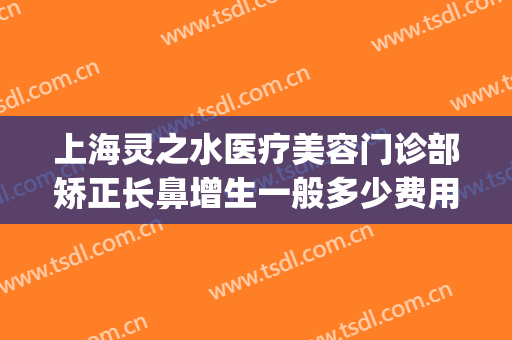 上海灵之水医疗美容门诊部矫正长鼻增生一般多少费用?贵不贵?(上海灵之水医疗美容怎么样)
