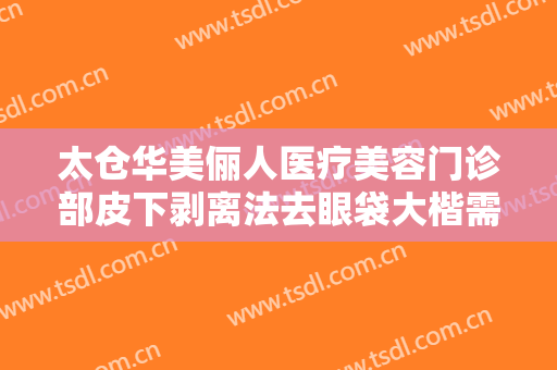 太仓华美俪人医疗美容门诊部皮下剥离法去眼袋大楷需要多少费用?效果怎么样?