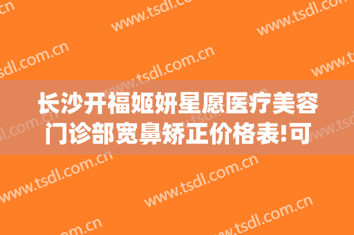 长沙开福姬妍星愿医疗美容门诊部宽鼻矫正价格表!可靠吗?(长沙姬妍星愿整形医院)