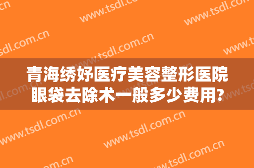 青海绣妤医疗美容整形医院眼袋去除术一般多少费用?多长时间恢复?