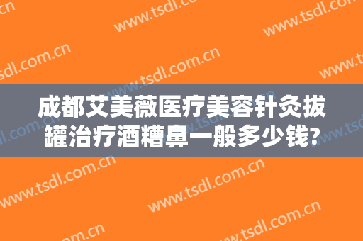 成都艾美薇医疗美容针灸拔罐治疗酒糟鼻一般多少钱?靠谱吗?