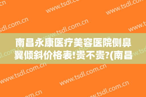 南昌永康医疗美容医院侧鼻翼倾斜价格表!贵不贵?(南昌永康医疗美容医院侧鼻翼倾斜价格表!贵不贵呀)