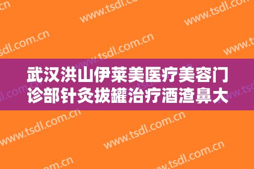 武汉洪山伊莱美医疗美容门诊部针灸拔罐治疗酒渣鼻大楷需要多少钱?怎么样?