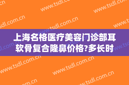 上海名格医疗美容门诊部耳软骨复合隆鼻价格?多长时间恢复?(耳软骨隆鼻整形手术多少钱)