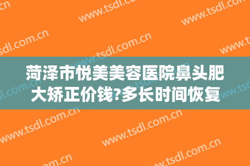 菏泽市悦美美容医院鼻头肥大矫正价钱?多长时间恢复?(菏泽美莱整形医院)