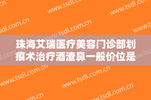 珠海艾瑞医疗美容门诊部划痕术治疗酒渣鼻一般价位是多少费用?可靠吗?