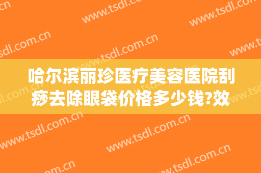 哈尔滨丽珍医疗美容医院刮痧去除眼袋价格多少钱?效果怎么样?(哈尔滨哪家美容院做去除眼袋)