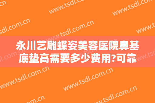 永川艺雕蝶姿美容医院鼻基底垫高需要多少费用?可靠吗?