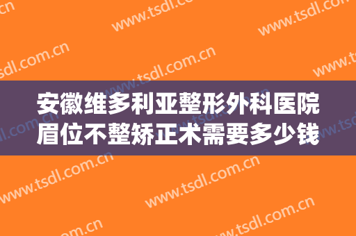 安徽维多利亚整形外科医院眉位不整矫正术需要多少钱?有哪些优势?(安徽合肥维多利亚整形医院正规吗)