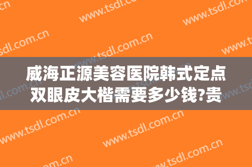 威海正源美容医院韩式定点双眼皮大楷需要多少钱?贵不贵?(韩式定点双眼皮价格)