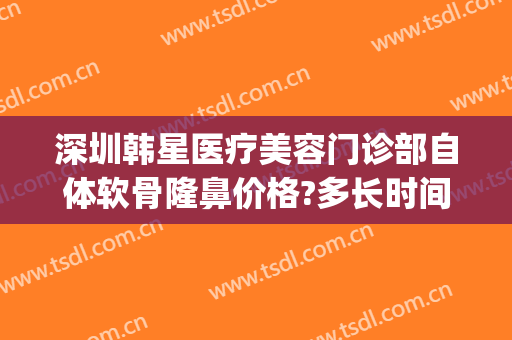 深圳韩星医疗美容门诊部自体软骨隆鼻价格?多长时间恢复?(深圳韩美整形美容医院)