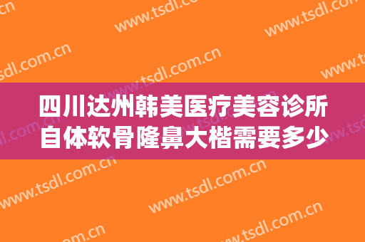 四川达州韩美医疗美容诊所自体软骨隆鼻大楷需要多少钱?靠谱吗?(汉中韩美整形医院正规吗)