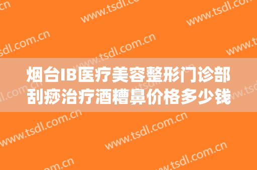 烟台IB医疗美容整形门诊部刮痧治疗酒糟鼻价格多少钱?有哪些优势?(烟台ib医疗美容整形医院电话)