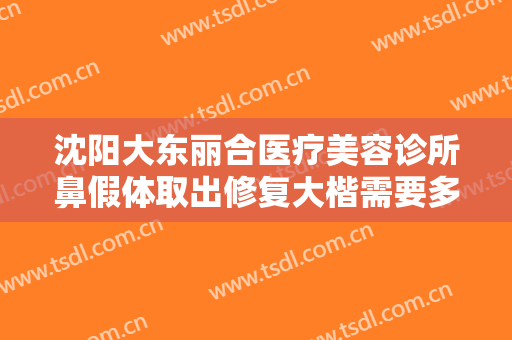沈阳大东丽合医疗美容诊所鼻假体取出修复大楷需要多少费用?靠谱吗?