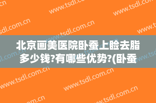 北京画美医院卧蚕上睑去脂多少钱?有哪些优势?(卧蚕眼整形多少钱)