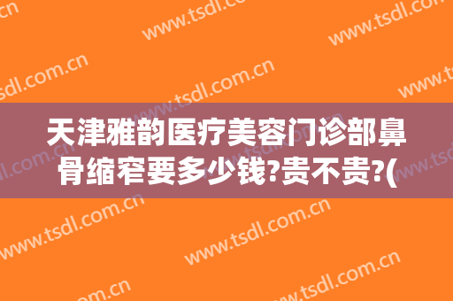 天津雅韵医疗美容门诊部鼻骨缩窄要多少钱?贵不贵?(天津雅韵医疗美容门诊部鼻骨缩窄要多少钱?贵不贵呀)