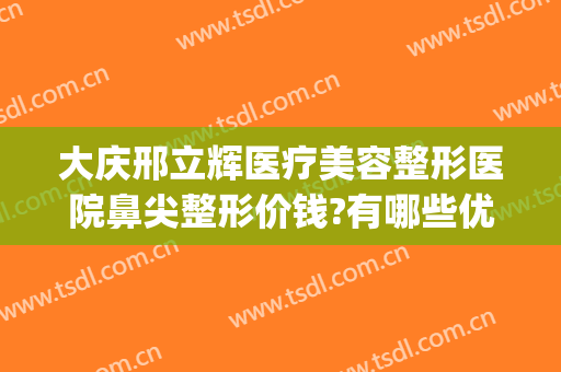 大庆邢立辉医疗美容整形医院鼻尖整形价钱?有哪些优势?(大庆邢立辉医疗美容怎么样)